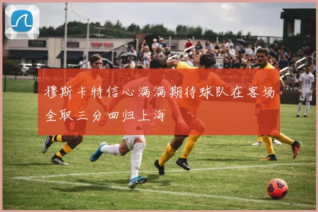 穆斯卡特信心满满期待球队在客场全取三分回归上海