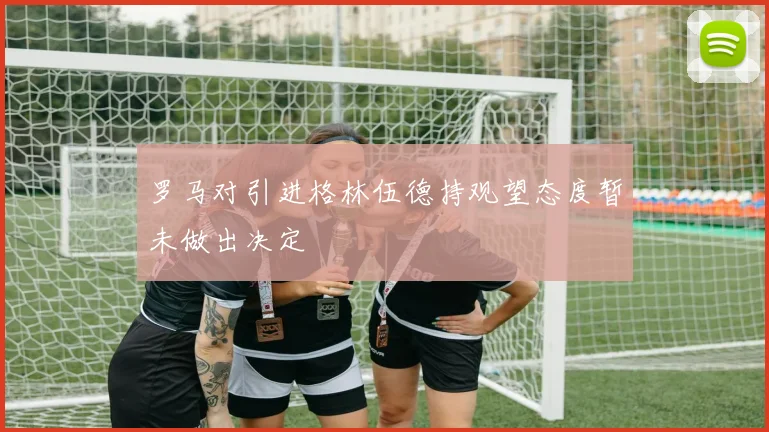 罗马对引进格林伍德持观望态度暂未做出决定