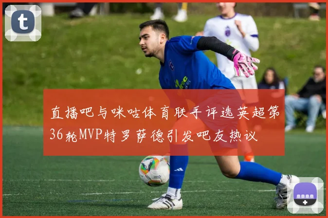 直播吧与咪咕体育联手评选英超第36轮MVP特罗萨德引发吧友热议
