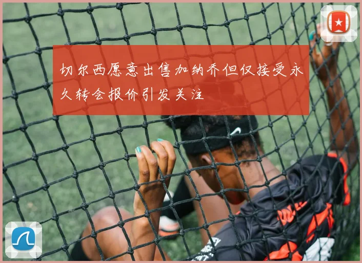切尔西愿意出售加纳乔但仅接受永久转会报价引发关注