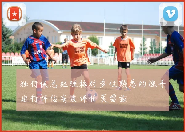 独行侠总经理梅对多位熟悉的选手进行评估高度评价莫雷兹