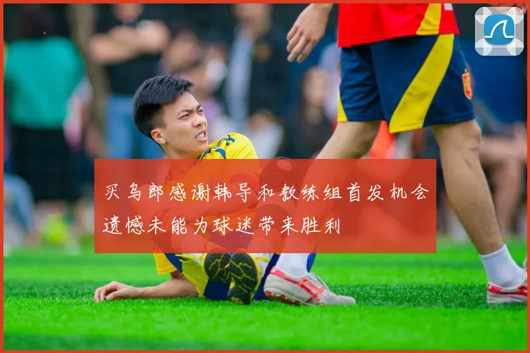 买乌郎感谢韩导和教练组首发机会遗憾未能为球迷带来胜利
