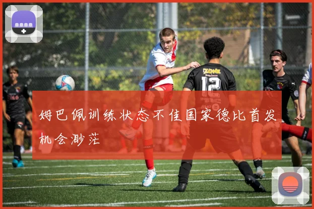 姆巴佩训练状态不佳国家德比首发机会渺茫