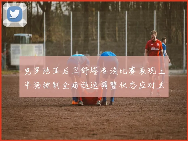 克罗地亚后卫舒塔洛谈比赛表现上半场控制全局迅速调整状态应对丢球
