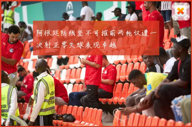 阿根廷防线坚不可摧前两轮仅遭一次射正零失球表现卓越