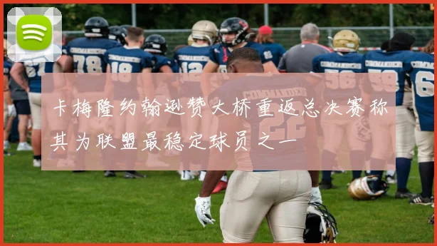 卡梅隆约翰逊赞大桥重返总决赛称其为联盟最稳定球员之一