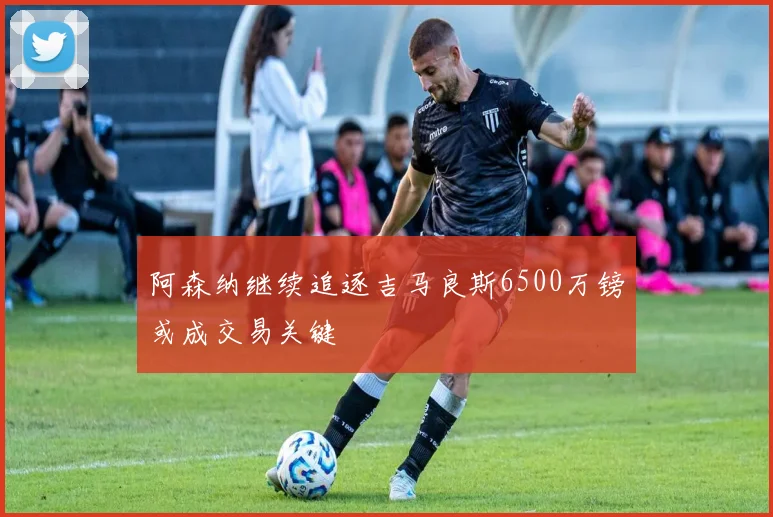 阿森纳继续追逐吉马良斯6500万镑或成交易关键
