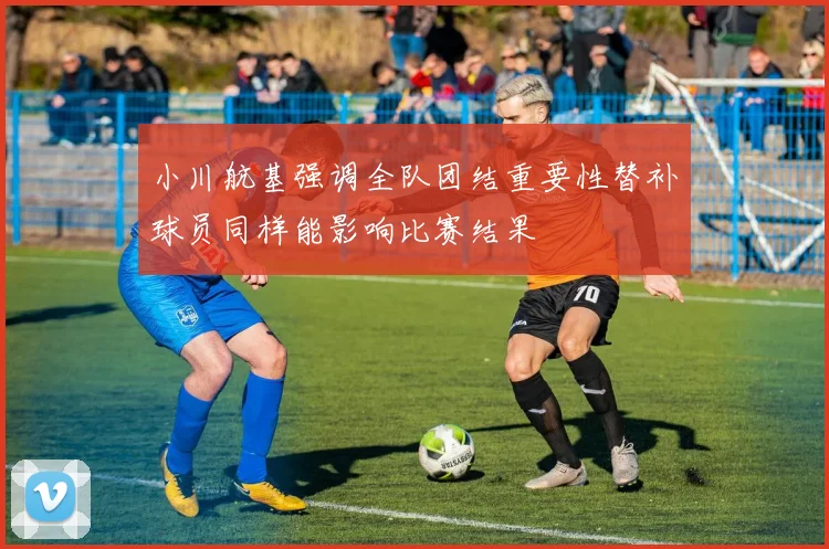 小川航基强调全队团结重要性替补球员同样能影响比赛结果