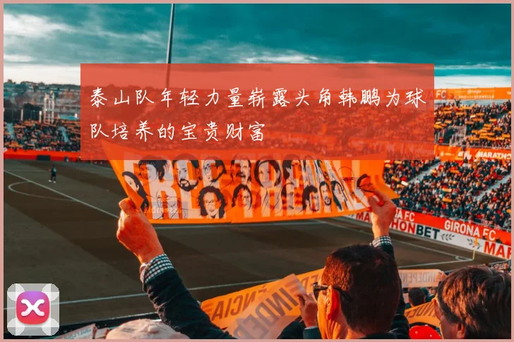 泰山队年轻力量崭露头角韩鹏为球队培养的宝贵财富