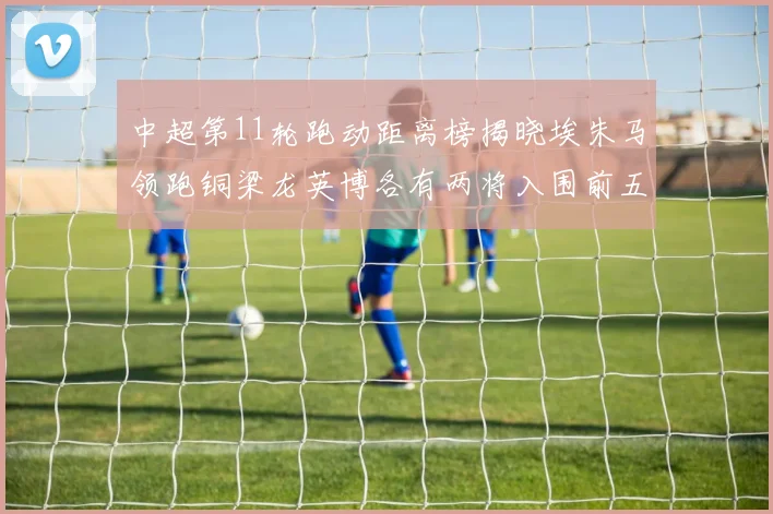 中超第11轮跑动距离榜揭晓埃朱马领跑铜梁龙英博各有两将入围前五