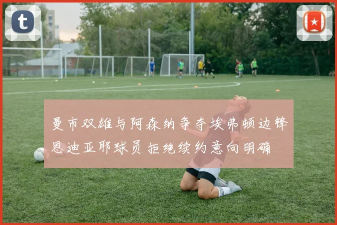 曼市双雄与阿森纳争夺埃弗顿边锋恩迪亚耶球员拒绝续约意向明确