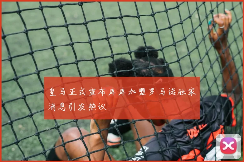 皇马正式宣布库库加盟罗马诺独家消息引发热议