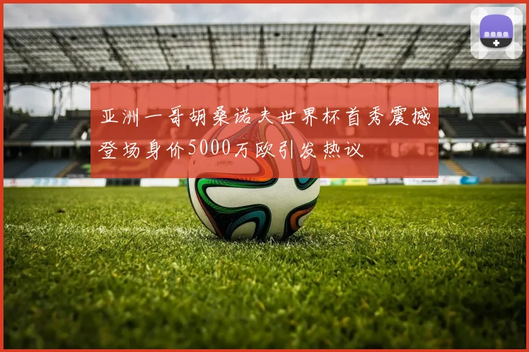 亚洲一哥胡桑诺夫世界杯首秀震撼登场身价5000万欧引发热议