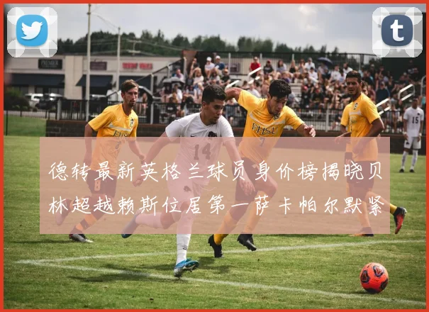 德转最新英格兰球员身价榜揭晓贝林超越赖斯位居第一萨卡帕尔默紧随其后
