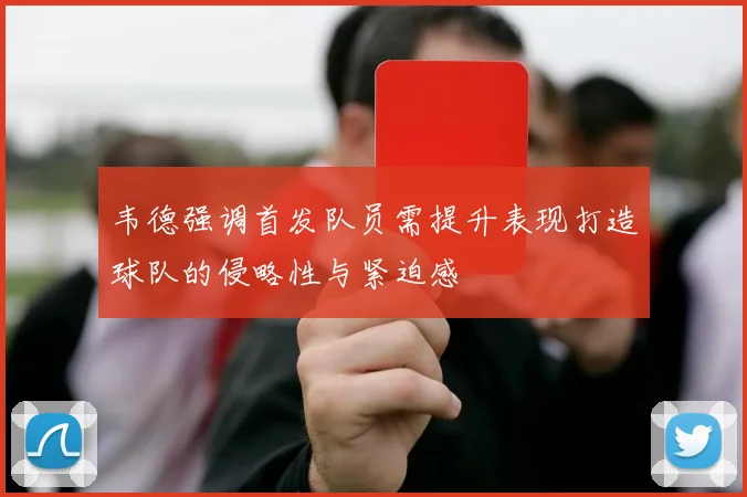 韦德强调首发队员需提升表现打造球队的侵略性与紧迫感