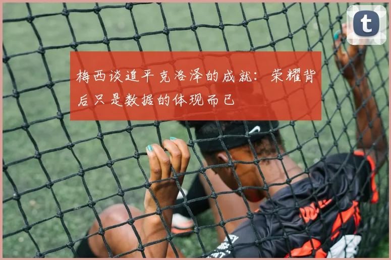 梅西谈追平克洛泽的成就：荣耀背后只是数据的体现而已